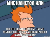 мне кажется или все кто создают мемы - тупые уебаны у которых маленькие член и мамаша-шлюха?