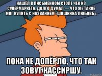 нашёл в письменном столе чек из супермаркета. долго думал — что же такое мог купить с названием «шишкина любовь», пока не допёрло, что так зовут кассиршу.