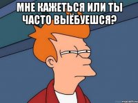 мне кажеться или ты часто выёбуешся? 