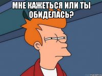 мне кажеться или ты обиделась? 