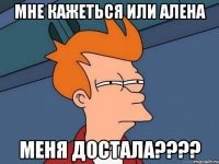 мне кажеться или алена меня достала???