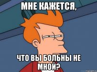 мне кажется, что вы больны не мной?