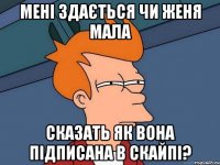 мені здається чи женя мала сказать як вона підписана в скайпі?