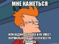 мне кажеться или вадик долбаёб и не умеет нормально обшаться и вести страницу