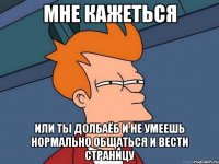 мне кажеться или ты долбаёб и не умеешь нормально общаться и вести страницу