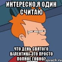 интересно,я один считаю что день святого валентина-это просто полное говно?