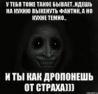 у тебя тоже такое бывает..идешь на кухню выкенуть фантик, а но кухне темно.. и ты как дропонешь от страха)))