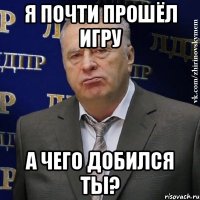 я почти прошёл игру а чего добился ты?