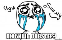  любишь dubstep?