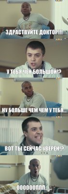 Здраствуйте доктор!!! У тебя чен большой!? ну больше чем чем у тебя... Вот ты сейчас уверен!? ОООоооппп......