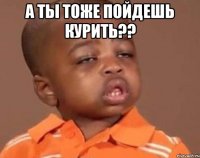 а ты тоже пойдешь курить?? 