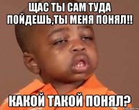 щас ты сам туда пойдешь,ты меня понял!! какой такой понял?