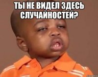 ты не видел здесь случайностей? 