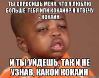 ты спросишь меня, что я люблю больше: тебя или кокаин? я отвечу - кокаин. и ты уйдешь, так и не узнав, какой кокаин