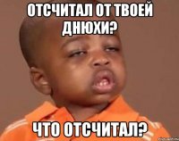 отсчитал от твоей днюхи? что отсчитал?