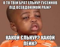 о то твій брат ельнур гусейнов під всевдонімом pain? какой єльнур? какой пейн?