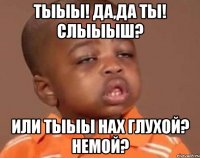 тыыы! да,да ты! слыыыш? или тыыы нах глухой? немой?