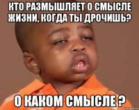 кто размышляет о смысле жизни, когда ты дрочишь? o каком смысле ?