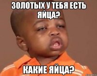 золотых у тебя есть яйца? какие яйца?