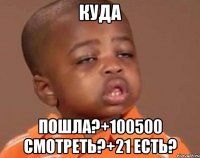 куда пошла?+100500 смотреть?+21 есть?