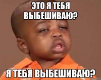 это я тебя выбешиваю? я тебя выбешиваю?