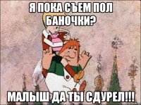 я пока съем пол баночки? малыш да ты сдурел!!!