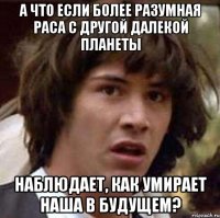 а что если более разумная раса с другой далекой планеты наблюдает, как умирает наша в будущем?