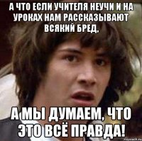 а что если учителя неучи и на уроках нам рассказывают всякий бред, а мы думаем, что это всё правда!