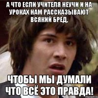 а что если учителя неучи и на уроках нам рассказывают всякий бред, чтобы мы думали что всё это правда!