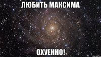 любить максима охуенно!