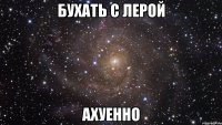 бухать с лерой ахуенно