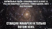 нормальные люди: спокойно лягут и уснут. я: раз 100 повернусь,укроюсь, скину одеяло, лягу под подушку станцую макарену и только потом усну.