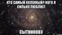 кто самый охуенный? кого я сильно люблю? сытникову