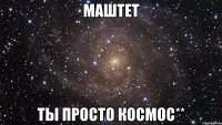 маштет ты просто космос**