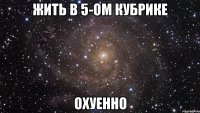 жить в 5-ом кубрике охуенно