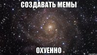 создавать мемы охуенно