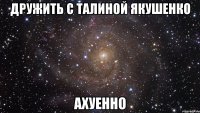 дружить с талиной якушенко ахуенно