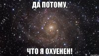 да потому, что я охуенен!