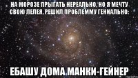 на морозе прыгать нереально, но я мечту свою лелея, решил проблемму гениально: ебашу дома манки-гейнер