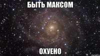 быть максом охуено