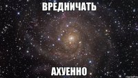 вредничать ахуенно