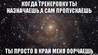 когда тренеровку ты назначаешь,а сам пропускаешь ты просто в край меня оорчаешь