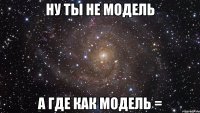 ну ты не модель а где как модель =