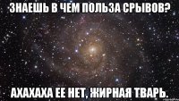 знаешь в чем польза срывов? ахахаха ее нет, жирная тварь.