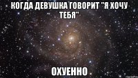 когда девушка говорит "я хочу тебя" охуенно