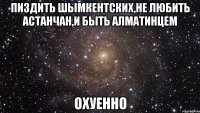 пиздить шымкентских,не любить астанчан,и быть алматинцем охуенно