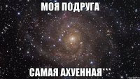 моя подруга самая ахуенная***