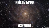 иметь броо охуенно