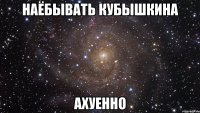 наёбывать кубышкина ахуенно