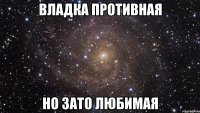 владка противная но зато любимая